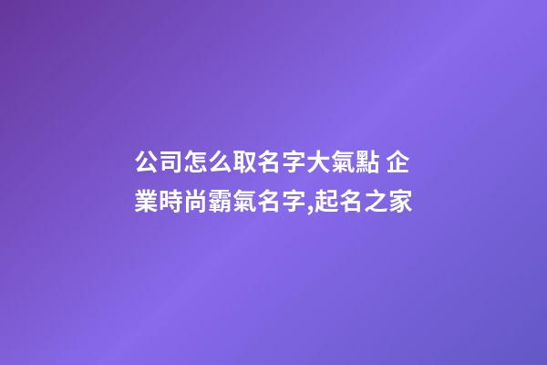 公司怎么取名字大氣點 企業時尚霸氣名字,起名之家-第1張-公司起名-玄機派